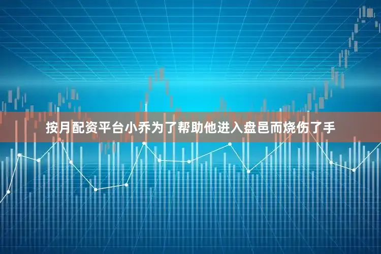 按月配资平台小乔为了帮助他进入盘邑而烧伤了手