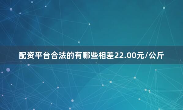 配资平台合法的有哪些相差22.00元/公斤