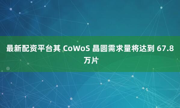 最新配资平台其 CoWoS 晶圆需求量将达到 67.8 万片
